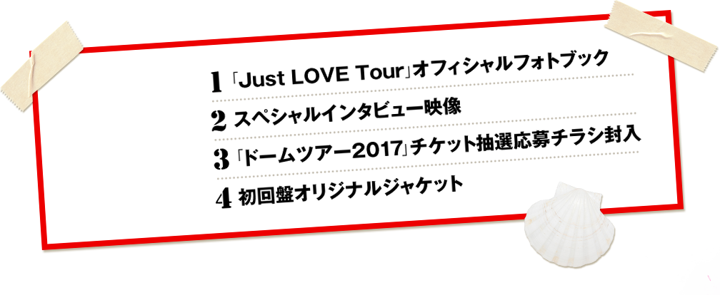 1.「Just LOVE Tour」オフィシャルフォトブック 2.スペシャルインタビュー映像 3.「ドームツアー2017」チケット抽選応募チラシ封入 4.初回盤オリジナルジャケット