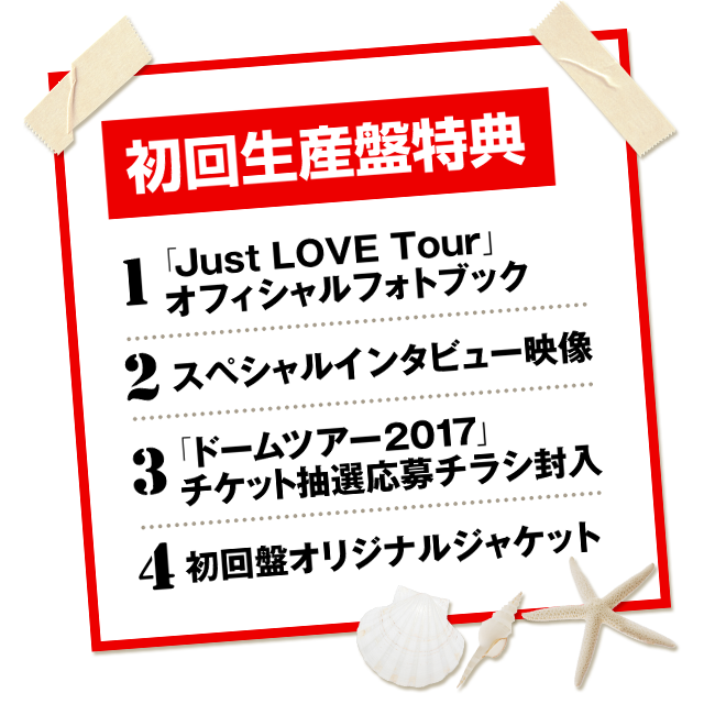 初回生産盤特典 1.「Just LOVE Tour」オフィシャルフォトブック 2.スペシャルインタビュー映像 3.「ドームツアー2017」チケット抽選応募チラシ封入 4.初回盤オリジナルジャケット