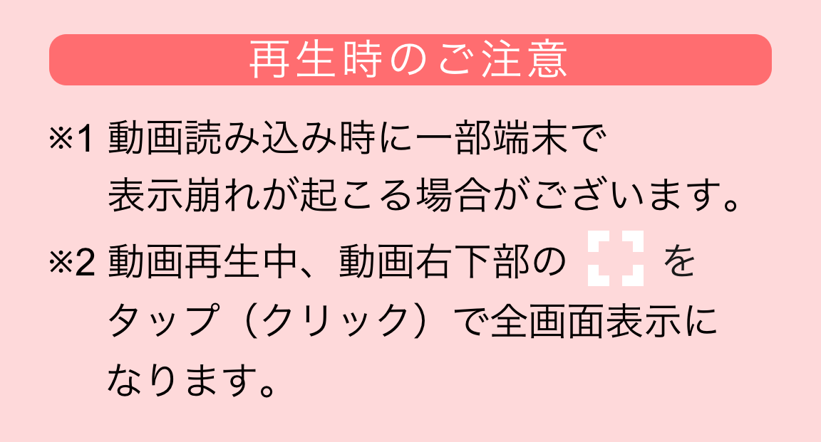 再生時のご注意　※1 動画読み込み時に一部端末で表示崩れが起こる場合がございます。※2 動画再生中、動画右下部の 
                    タップ（クリック）で全画面表示になります。