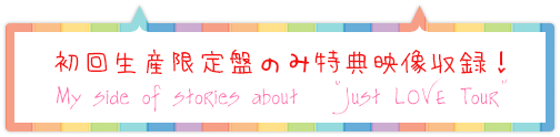 初回生産限定盤のみ特典映像収録！My side of stories about Just LOVE Tou