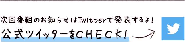 次回番組のお知らせはTwitterで発表するよ！ 公式ツイッターをCHECK!