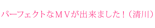 パーフェクトなＭＶが出来ました！（清川）