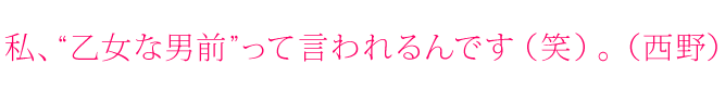 私、“乙女な男前”って言われるんです（笑）。（西野）