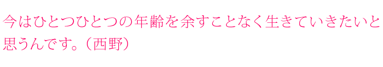 今はひとつひとつの年齢を余すことなく生きていきたいと思うんです。（西野）