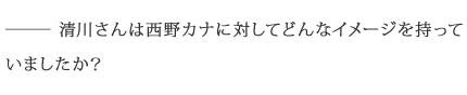 ――清川さんは西野カナに対してどんなイメージを持っていましたか？