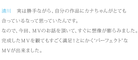 清川：実は勝手ながら、自分の作品にカナちゃんがとても合っているなって思っていたんです。なので、今回、ＭＶのお話を頂いて、すぐに想像が膨らみました。完成したＭＶを観てもすごく満足！とにかく“パーフェクト”なＭＶが出来ました。