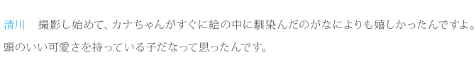 清川：撮影し始めて、カナちゃんがすぐに絵の中に馴染んだのがなによりも嬉しかったんですよ。それに、実際に会って思ったのは、すごく計算された可愛さと、頭のいい可愛さを持っている子だなって思ったんです。