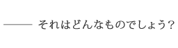 ――それはどんなものでしょう？