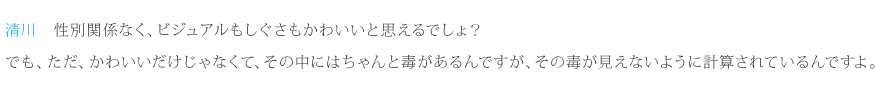 清川：性別関係なく、ビジュアルもしぐさもかわいいと思えるでしょ？でも、ただ、かわいいだけじゃなくて、その中にはちゃんと毒があるんですが、その毒が見えないように計算されているんですよ。