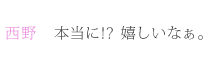 西野：本当に!?　嬉しいなぁ。