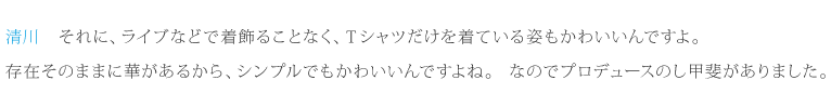 清川：それに、ライブなどで着飾ることなく、Ｔシャツだけを着ている姿もかわいいんですよ。存在そのままに華があるから、シンプルでもかわいいんですよね。なのでプロデュースのし甲斐がありました。