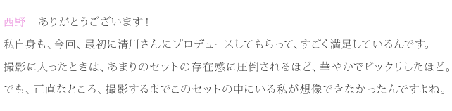 西野：ありがとうございます！私自身も、今回、最初に清川さんにプロデュースしてもらって、すごく満足しているんです。撮影に入ったときは、あまりのセットの存在感に圧倒されるほど、華やかでビックリしたほど。でも、正直なところ、撮影するまでこのセットの中にいる私が想像できなかったんですよね。