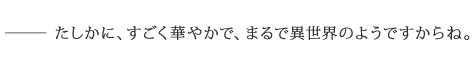 ――たしかに、すごく華やかで、まるで異世界のようですからね。