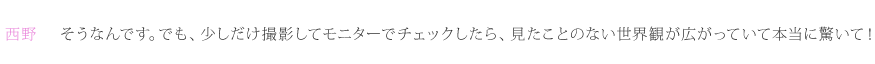 西野：そうなんです。でも、少しだけ撮影してモニターでチェックしたら、見たことのない世界観が広がっていて本当に驚いて！