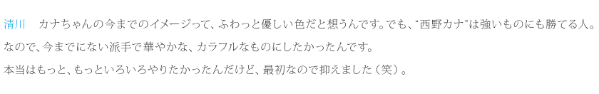 清川：カナちゃんの今までのイメージって、ふわっと優しい色だと想うんです。でも、“西野カナ”は強いものにも勝てる人。なので、今までにない派手で華やかな、カラフルなものにしたかったんです。本当はもっと、もっといろいろやりたかったんだけど、最初なので抑えました（笑）。