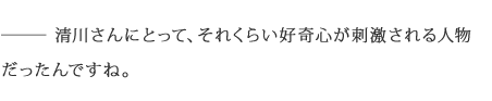 ――清川さんにとって、それくらい好奇心が刺激される人物だったんですね。