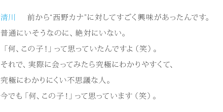 清川：前から“西野カナ”に対してすごく興味があったんです。普通にいそうなのに、絶対にいない。「何、この子！」って思っていたんですよ（笑）。それで、実際に会ってみたら究極にわかりやすくて、究極にわかりにくい不思議な人。今でも「何、この子！」って思っています（笑）。