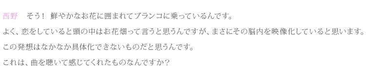 西野：そう！鮮やかなお花に囲まれてブランコに乗っているんです。よく、恋をしていると頭の中はお花畑って言うと思うんですが、まさにその脳内を映像化していると思います。この発想はなかなか具体化できないものだと思うんです。これは、曲を聴いて感じてくれたものなんですか？