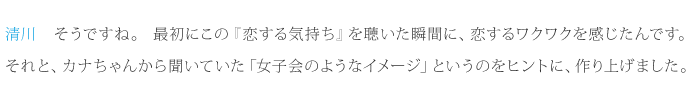 清川：そうですね。最初にこの『恋する気持ち』を聴いた瞬間に、恋するワクワクを感じたんです。それと、カナちゃんから聞いていた「女子会のようなイメージ」というのをヒントに、作り上げました。