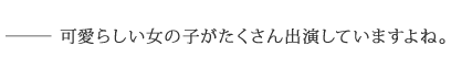 ――可愛らしい女の子がたくさん出演していますよね。