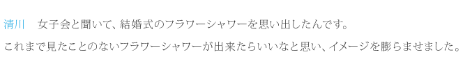 清川：女子会と聞いて、結婚式のフラワーシャワーを思い出したんです。これまで見たことのないフラワーシャワーが出来たらいいなと思い、イメージを膨らませました。