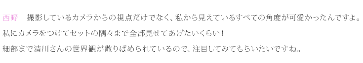 西野：撮影しているカメラからの視点だけでなく、私から見えているすべての角度が可愛かったんですよ。私にカメラをつけてセットの隅々まで全部見せてあげたいくらい！細部まで清川さんの世界観が散りばめられているので、注目してみてもらいたいですね。