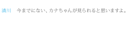 清川：今までにない、カナちゃんが見られると思いますよ。