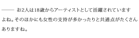 ――お2人は18歳からアーティストとして活躍されていますよね。そのほかにも女性の支持が多かったりと共通点がたくさんありますね。