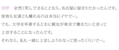 西野：全然（笑）。できることなら、名古屋に留まりたかったんです。家族も友達とも離れるのは本当にイヤで…。でも、大学を卒業するときに親友が東京で働きたいと言って、上京することになったんです。それなら、私も一緒に上京しようかなって思ったくらいで…。