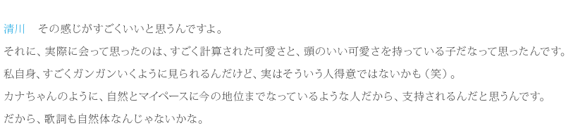 清川：その感じがすごくいいと思うんですよ。私自身、すごくガンガンいくように見られるんだけど、実はそういう人得意ではないかも（笑）。カナちゃんのように、自然とマイペースに今の地位までなっているような人だから、支持されるんだと思うんです。だから、歌詞も自然体なんじゃないかな。