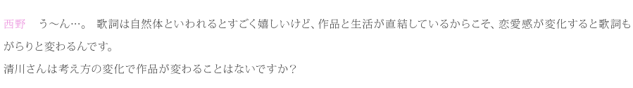 西野：う～ん…。歌詞は自然体といわれるとすごく嬉しいけど、作品と生活が直結しているからこそ、恋愛感が変化すると歌詞もがらりと変わるんです。清川さんは考え方の変化で作品が変わることはないですか？