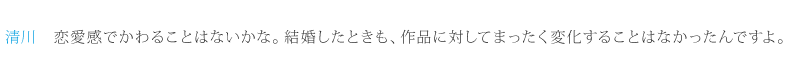 清川：恋愛感でかわることはないかな。結婚したときも、作品に対してまったく変化することはなかったんですよ。