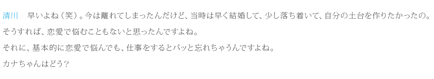 清川：早いよね（笑）。今は離れてしまったんだけど、当時は早く結婚して、少し落ち着いて、自分の土台を作りたかったの。そうすれば、恋愛で悩むこともないと思ったんですよね。それに、基本的に恋愛で悩んでも、仕事をするとパッと忘れちゃうんですよね。カナちゃんはどう？