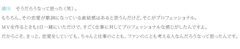 清川：そうだろうなって思った（笑）。もちろん、その恋愛が歌詞になっている直結感はあると思うんだけど、そこがプロフェッショナル。ＭＶを作るときも1日一緒にいただけで、すごく仕事に対してプロフェッショナルな感じがしたんですよ。だからこそ、きっと、恋愛をしていても、ちゃんと仕事のことも、ファンのことも考える人なんだろうなって思ったんです。