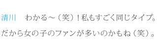 清川：わかる～（笑）！私もすごく同じタイプ。だから女の子のファンが多いのかもね（笑）。