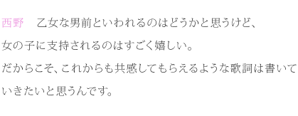 西野：乙女な男前といわれるのはどうかと思うけど、女の子に支持されるのはすごく嬉しい。だからこそ、これからも共感してもらえるような歌詞は書いていきたいと思うんです。