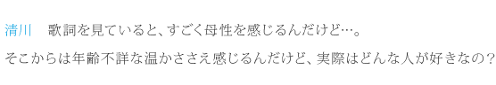 清川：歌詞を見ていると、すごく母性を感じるんだけど…。そこからは年齢不詳な温かささえ感じるんだけど、実際はどんな人が好きなの？