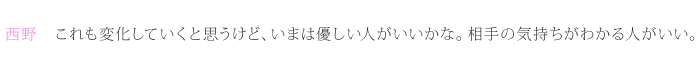 西野：これも変化していくと思うけど、いまは優しい人がいいかな。相手の気持ちがわかる人がいい。