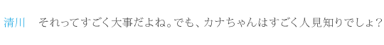 清川：それってすごく大事だよね。でも、カナちゃんはすごく人見知りでしょ？