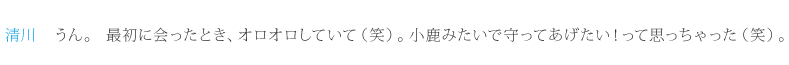 清川：うん。最初に会ったとき、オロオロしていて（笑）。小鹿みたいで守ってあげたい！って思っちゃった（笑）。