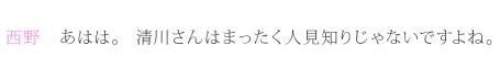 西野：あはは。清川さんはまったく人見知りじゃないですよね。