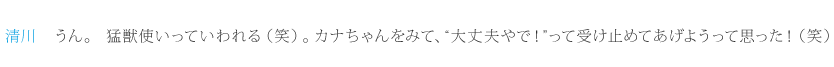 清川：うん。猛獣使いっていわれる（笑）。カナちゃんをみて、“大丈夫やで！”って受け止めてあげようって思った！（笑）