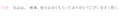 西野：あはは。無事、受け止めてもらってありがとうございます（笑）。