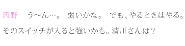 西野：う～ん…。弱いかな。でも、やるときはやる。そのスイッチが入ると強いかも。清川さんは？