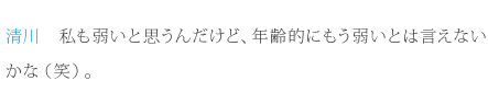 清川：私も弱いと思うんだけど、年齢的にもう弱いとは言えないかな（笑）。