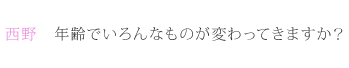 西野：年齢でいろんなものが変わってきますか？