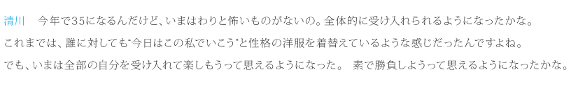 清川：今年で35になるんだけど、いまはわりと怖いものがないの。全体的に受け入れられるようになったかな。これまでは、誰に対しても“今日はこの私でいこう”と性格の洋服を着替えているような感じだったんですよね。でも、いまは全部の自分を受け入れて楽しもうって思えるようになった。素で勝負しようって思えるようになったかな。