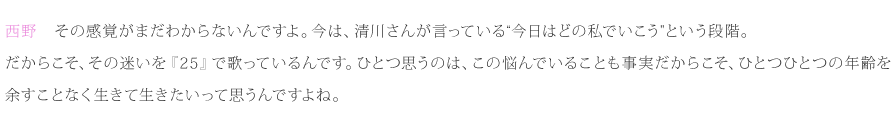 西野：その感覚がまだわからないんですよ。今は、清川さんが言っている“今日はどの私でいこう”という段階。だからこそ、その迷いを『25』で歌っているんです。ひとつ思うのは、この悩んでいることも事実だからこそ、ひとつひとつの年齢を余すことなく生きて生きたいって思うんですよね。