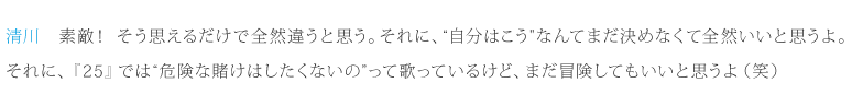 清川：素敵！そう思えるだけで全然違うと思う。それに、“自分はこう”なんてまだ決めなくて全然いいと思うよ。それに、『25』では“危険な賭けはしたくないの”って歌っているけど、まだ冒険してもいいと思うよ（笑）