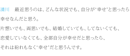 清川：最近思うのは、どんな状況でも、自分が“幸せ”と思ったら幸せなんだと思う。片想いでも、両思いでも、結婚していても、してないくても、恋愛していなくても、全部自分が幸せだと思ったら、それは紛れもなく“幸せ”だと思うんです。